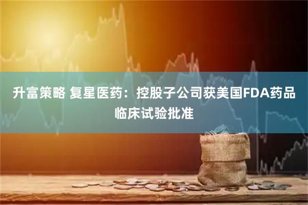 升富策略 复星医药：控股子公司获美国FDA药品临床试验批准