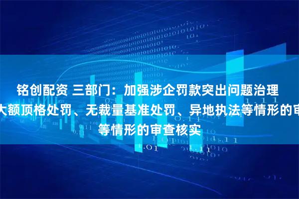 铭创配资 三部门：加强涉企罚款突出问题治理 注重对大额顶格处罚、无裁量基准处罚、异地执法等情形的审查核实