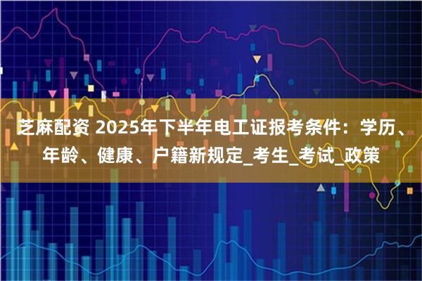 芝麻配资 2025年下半年电工证报考条件：学历、年龄、健康、户籍新规定_考生_考试_政策