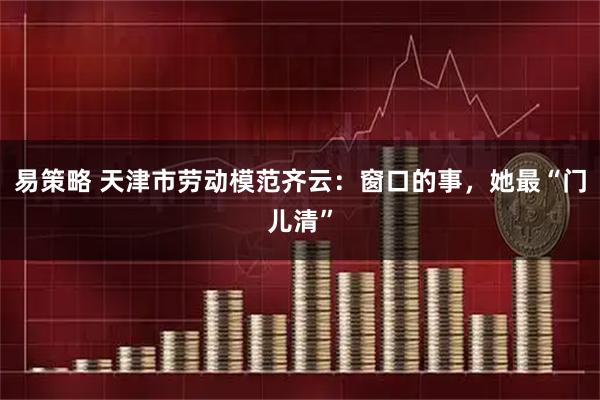 易策略 天津市劳动模范齐云：窗口的事，她最“门儿清”