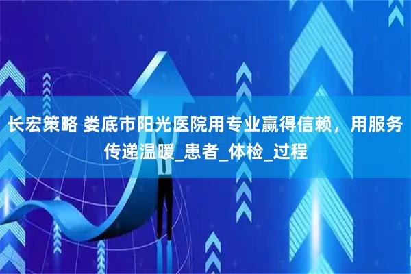 长宏策略 娄底市阳光医院用专业赢得信赖，用服务传递温暖_患者_体检_过程