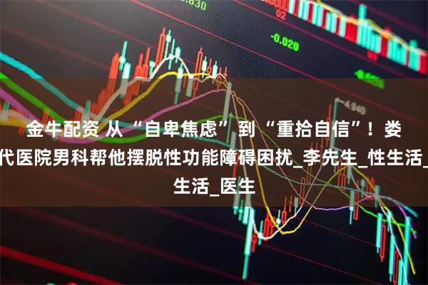 金牛配资 从 “自卑焦虑” 到 “重拾自信”！娄底现代医院男科帮他摆脱性功能障碍困扰_李先生_性生活_医生