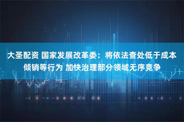 大圣配资 国家发展改革委：将依法查处低于成本倾销等行为 加快治理部分领域无序竞争