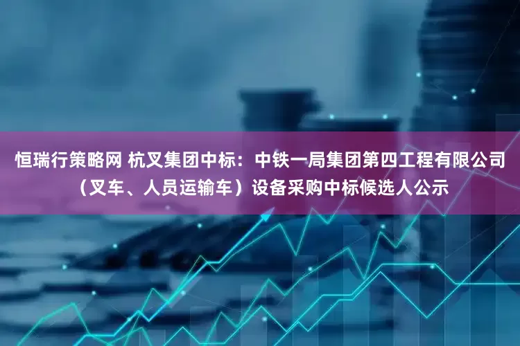 恒瑞行策略网 杭叉集团中标：中铁一局集团第四工程有限公司（叉车、人员运输车）设备采购中标候选人公示