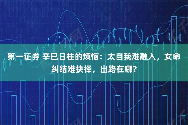 第一证券 辛巳日柱的烦恼：太自我难融入，女命纠结难抉择，出路在哪？