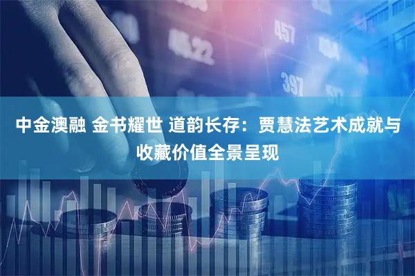 中金澳融 金书耀世 道韵长存：贾慧法艺术成就与收藏价值全景呈现