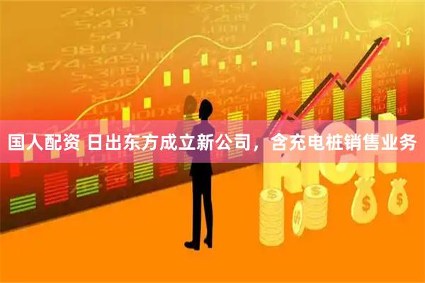 国人配资 日出东方成立新公司，含充电桩销售业务