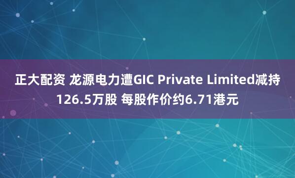 正大配资 龙源电力遭GIC Private Limited减持126.5万股 每股作价约6.71港元