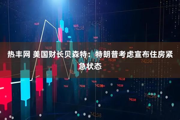 热丰网 美国财长贝森特：特朗普考虑宣布住房紧急状态