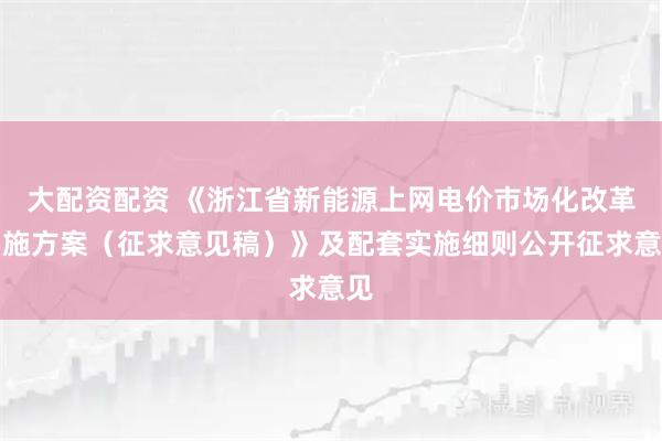 大配资配资 《浙江省新能源上网电价市场化改革实施方案（征求意见稿）》及配套实施细则公开征求意见
