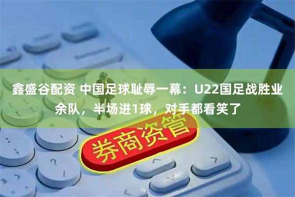 鑫盛谷配资 中国足球耻辱一幕：U22国足战胜业余队，半场进1球，对手都看笑了