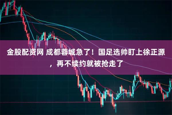 金股配资网 成都蓉城急了！国足选帅盯上徐正源，再不续约就被抢走了