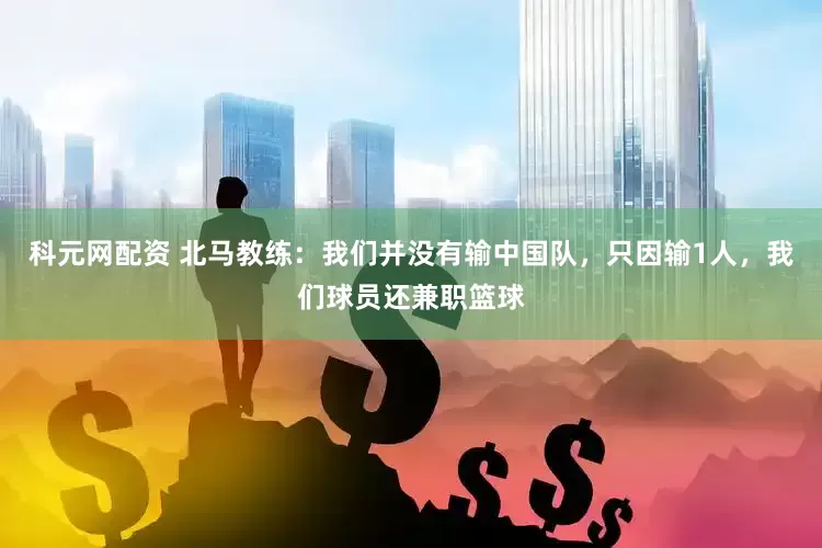 科元网配资 北马教练：我们并没有输中国队，只因输1人，我们球员还兼职篮球