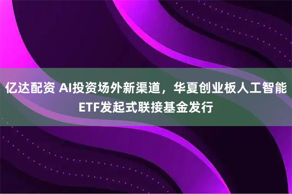 亿达配资 AI投资场外新渠道，华夏创业板人工智能ETF发起式联接基金发行