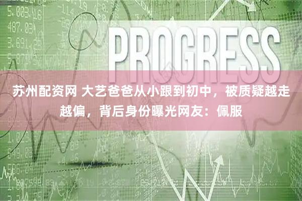 苏州配资网 大艺爸爸从小跟到初中，被质疑越走越偏，背后身份曝光网友：佩服