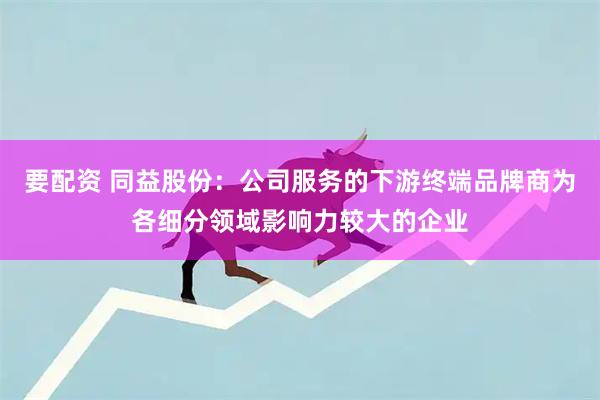 要配资 同益股份：公司服务的下游终端品牌商为各细分领域影响力较大的企业