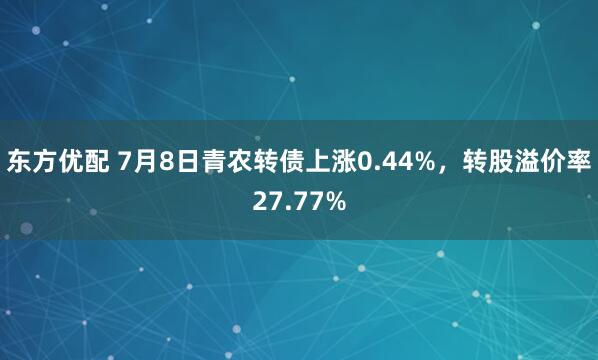东方优配 7月8日青农转债上涨0.44%,转股溢价率27.77%