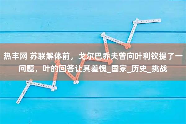 热丰网 苏联解体前，戈尔巴乔夫曾向叶利钦提了一问题，叶的回答让其羞愧_国家_历史_挑战