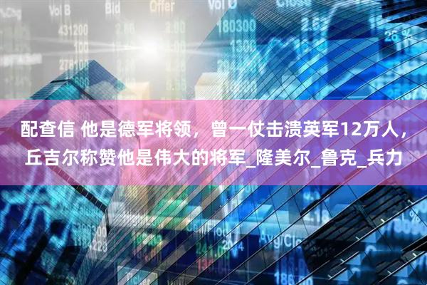 配查信 他是德军将领,曾一仗击溃英军12万人,丘吉尔称赞他是伟大的将军_隆美尔_鲁克_兵力