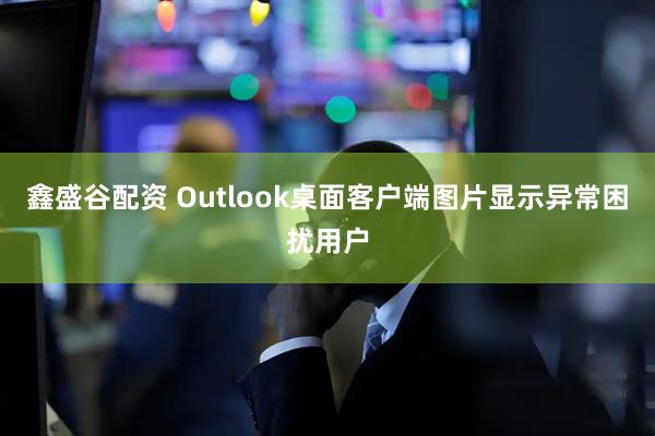 鑫盛谷配资 Outlook桌面客户端图片显示异常困扰用户