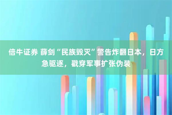 倍牛证券 薛剑“民族毁灭”警告炸翻日本，日方急驱逐，戳穿军事扩张伪装