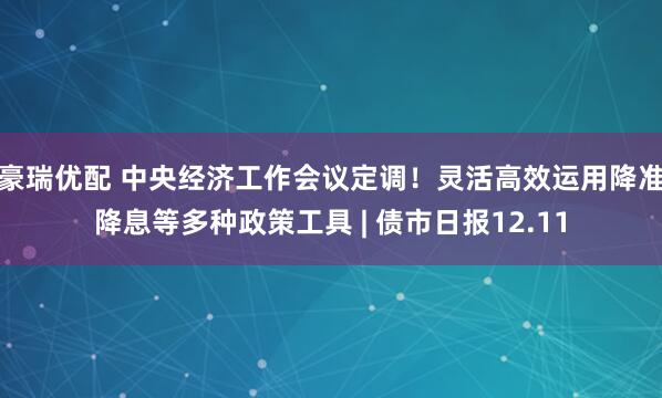 豪瑞优配 中央经济工作会议定调！灵活高效运用降准降息等多种政策工具 | 债市日报12.11