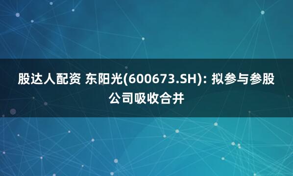 股达人配资 东阳光(600673.SH): 拟参与参股公司吸收合并