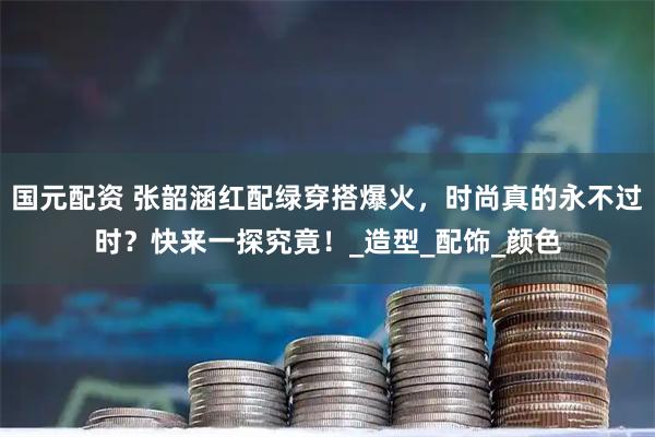 国元配资 张韶涵红配绿穿搭爆火，时尚真的永不过时？快来一探究竟！_造型_配饰_颜色