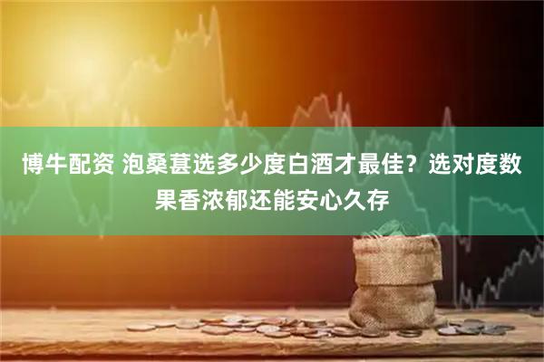 博牛配资 泡桑葚选多少度白酒才最佳？选对度数果香浓郁还能安心久存