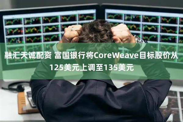 融汇天诚配资 富国银行将CoreWeave目标股价从125美元上调至135美元