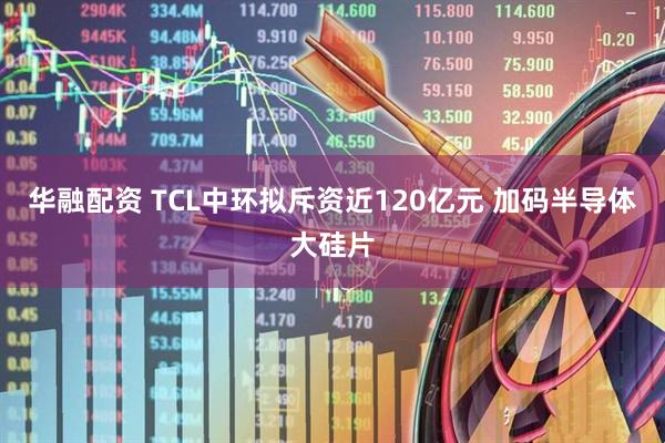 华融配资 TCL中环拟斥资近120亿元 加码半导体大硅片